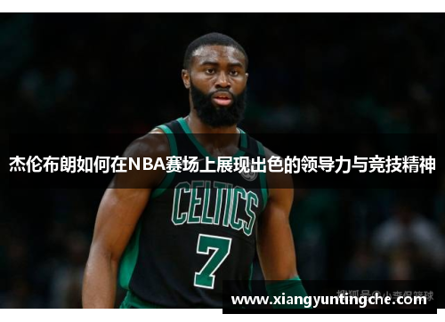 杰伦布朗如何在NBA赛场上展现出色的领导力与竞技精神