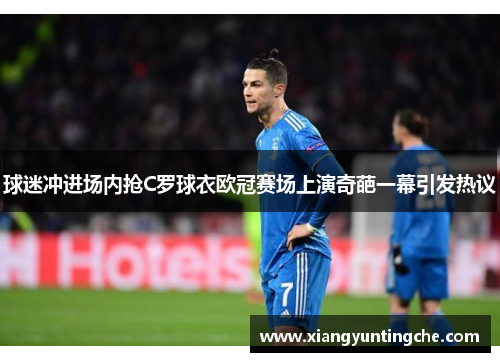 球迷冲进场内抢C罗球衣欧冠赛场上演奇葩一幕引发热议