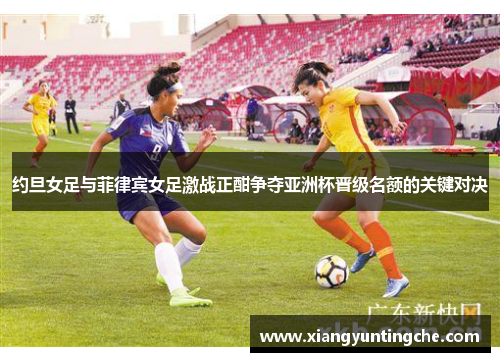 约旦女足与菲律宾女足激战正酣争夺亚洲杯晋级名额的关键对决